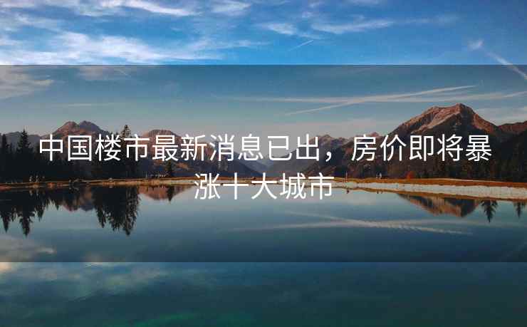 中国楼市最新消息已出，房价即将暴涨十大城市