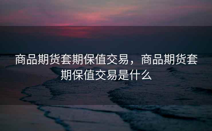 商品期货套期保值交易，商品期货套期保值交易是什么