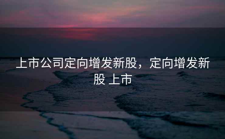上市公司定向增发新股，定向增发新股 上市