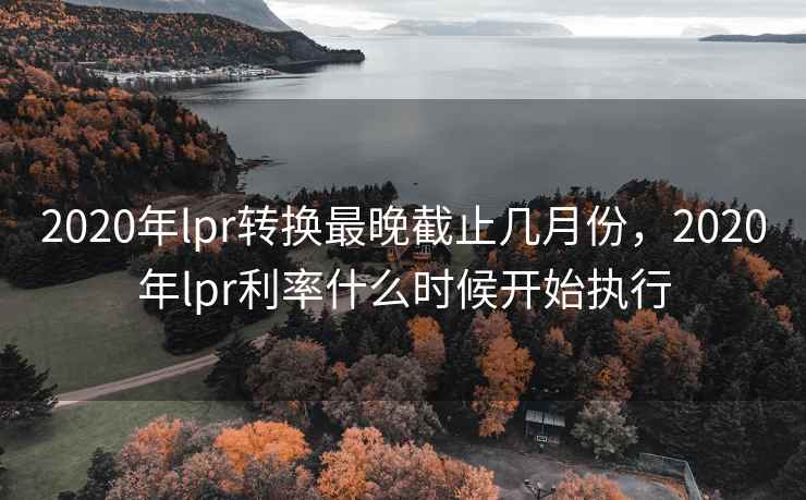 2020年lpr转换最晚截止几月份，2020年lpr利率什么时候开始执行