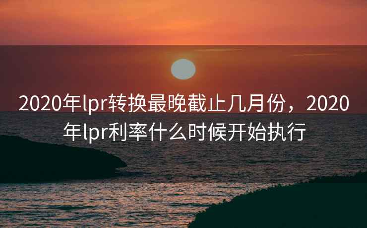 2020年lpr转换最晚截止几月份，2020年lpr利率什么时候开始执行