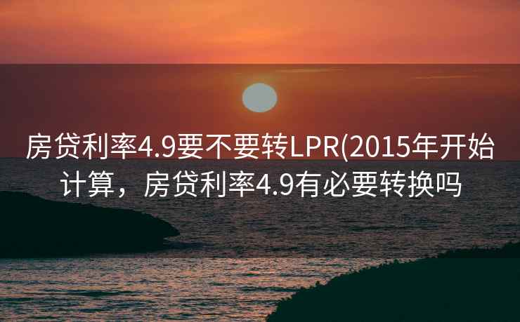 房贷利率4.9要不要转LPR(2015年开始计算,房贷利率4.9有必要转换吗
