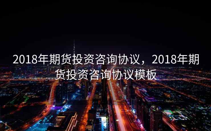 2018年期货投资咨询协议，2018年期货投资咨询协议模板
