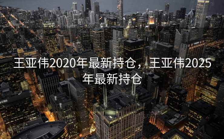 王亚伟2020年最新持仓，王亚伟2025年最新持仓  第1张