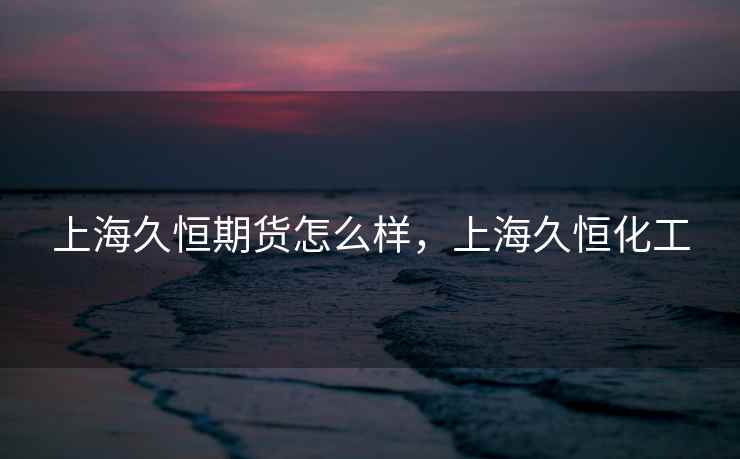 上海久恒期货怎么样，上海久恒化工