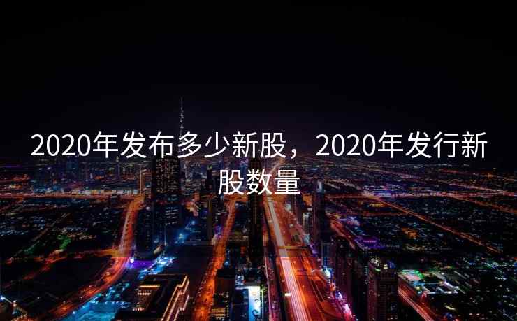 2020年发布多少新股，2020年发行新股数量
