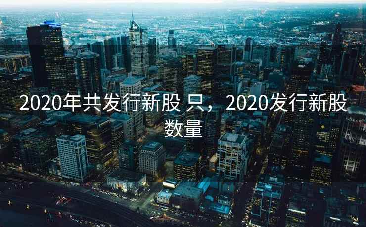 2020年共发行新股 只，2020发行新股数量