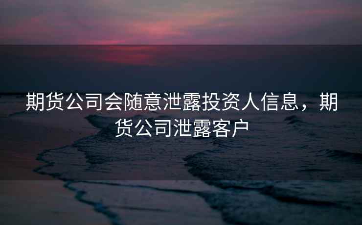 期货公司会随意泄露投资人信息，期货公司泄露客户