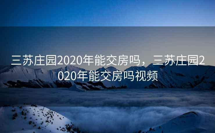 三苏庄园2020年能交房吗，三苏庄园2020年能交房吗视频