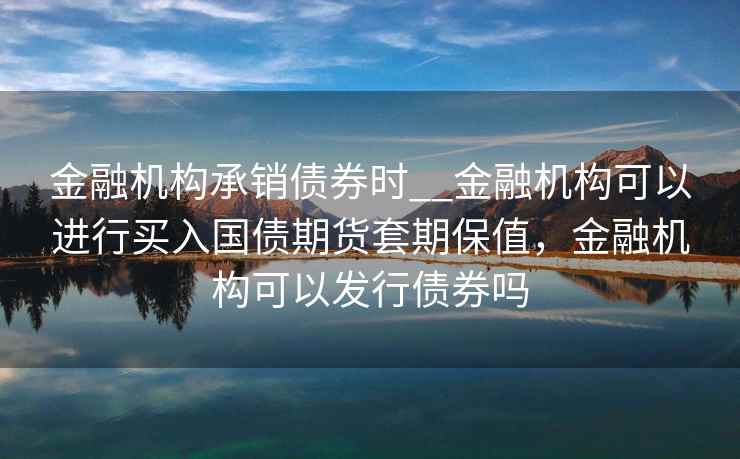 金融机构承销债券时__金融机构可以进行买入国债期货套期保值，金融机构可以发行债券吗