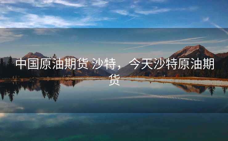 中国原油期货 沙特,今天沙特原油期货