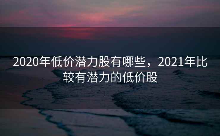 2020年低价潜力股有哪些，2021年比较有潜力的低价股