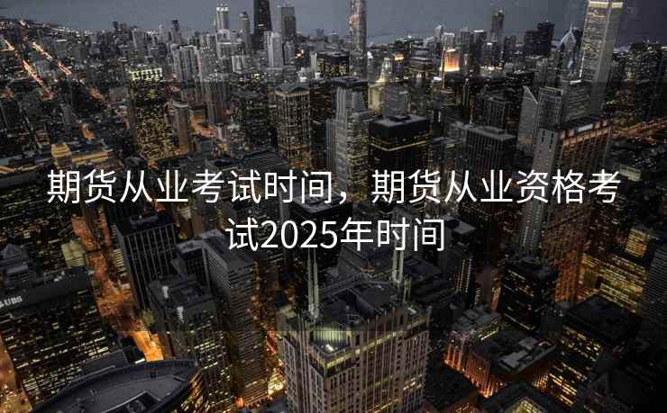 期货从业考试时间，期货从业资格考试2025年时间