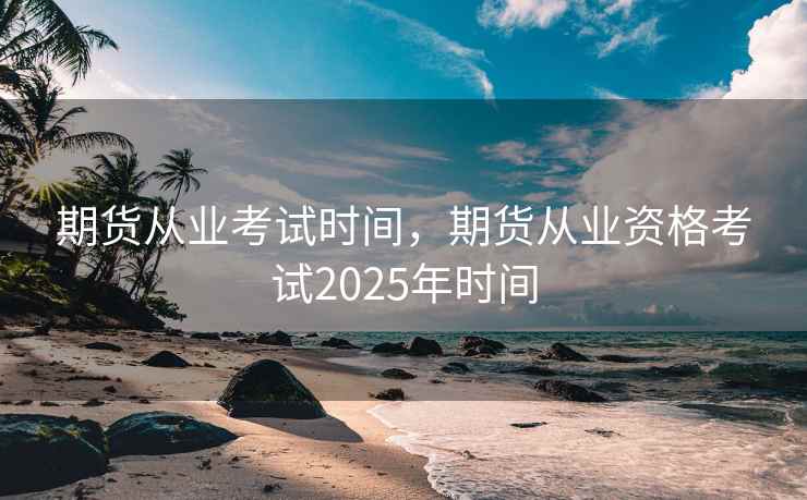 期货从业考试时间，期货从业资格考试2025年时间