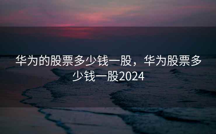 华为的股票多少钱一股，华为股票多少钱一股2024