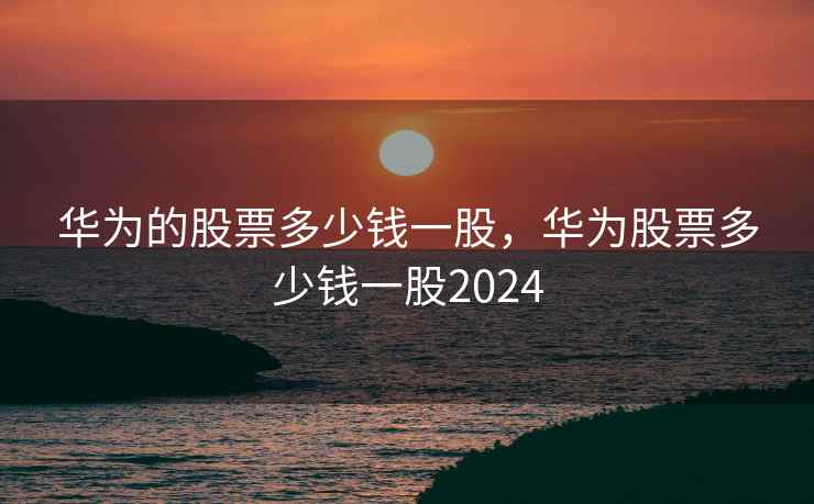 华为的股票多少钱一股，华为股票多少钱一股2024