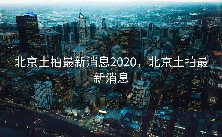 北京土拍最新消息2020，北京土拍最新消息