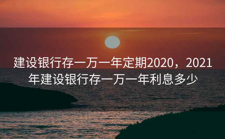 建设银行存一万一年定期2020，2021年建设银行存一万一年利息多少