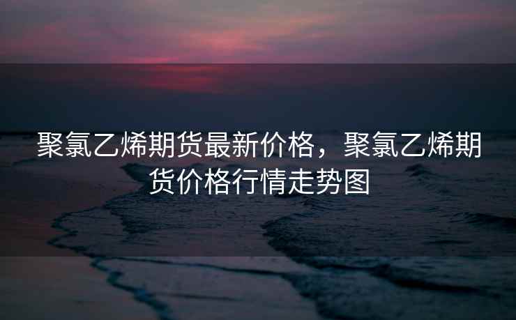 聚氯乙烯期货最新价格，聚氯乙烯期货价格行情走势图