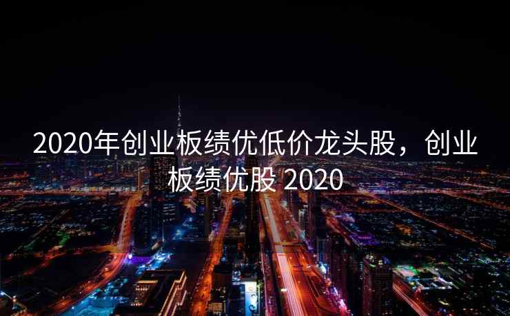 2020年创业板绩优低价龙头股，创业板绩优股 2020