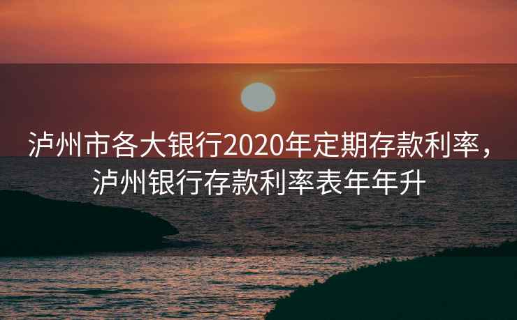 泸州市各大银行2020年定期存款利率,泸州银行存款利率表年年升
