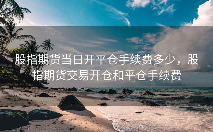 股指期货当日开平仓手续费多少,股指期货交易开仓和平仓手续费