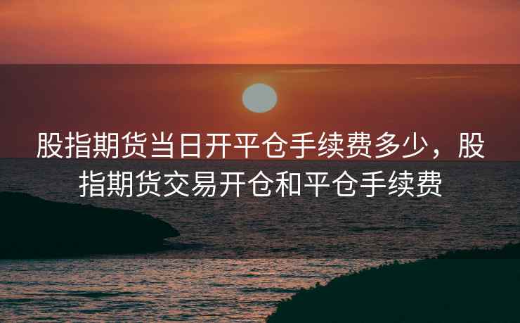 股指期货当日开平仓手续费多少,股指期货交易开仓和平仓手续费