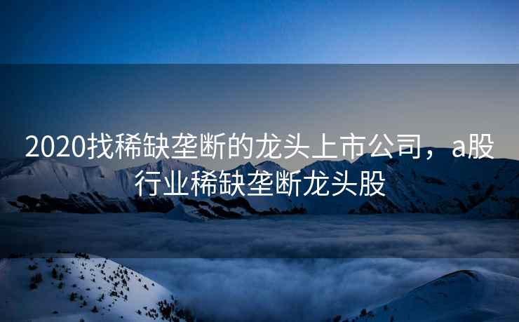 2020找稀缺垄断的龙头上市公司,a股行业稀缺垄断龙头股