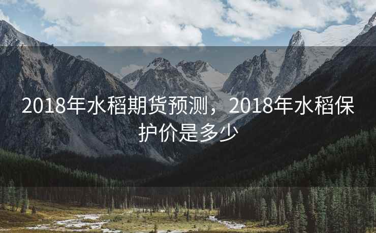 2018年水稻期货预测,2018年水稻保护价是多少